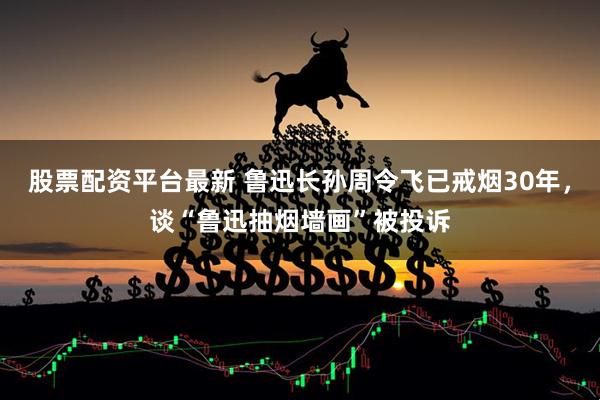 股票配资平台最新 鲁迅长孙周令飞已戒烟30年，谈“鲁迅抽烟墙画”被投诉