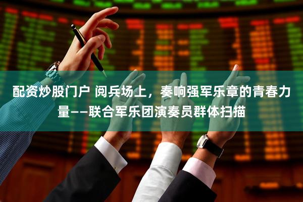 配资炒股门户 阅兵场上，奏响强军乐章的青春力量——联合军乐团演奏员群体扫描