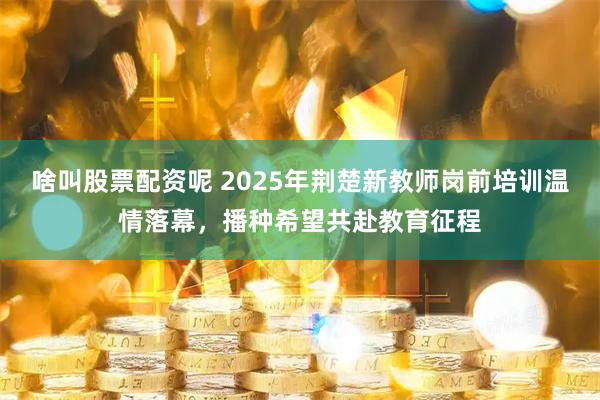 啥叫股票配资呢 2025年荆楚新教师岗前培训温情落幕，播种希望共赴教育征程