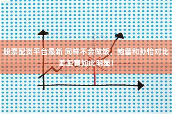 股票配资平台最新 同样不会做饭，鲍蕾和孙怡对比差距竟如此明显！