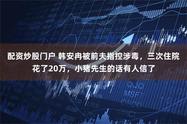 配资炒股门户 韩安冉被前夫指控涉毒，三次住院花了20万，小猪先生的话有人信了