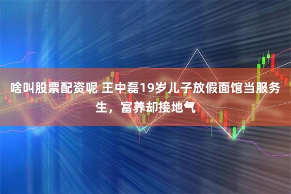 啥叫股票配资呢 王中磊19岁儿子放假面馆当服务生，富养却接地气