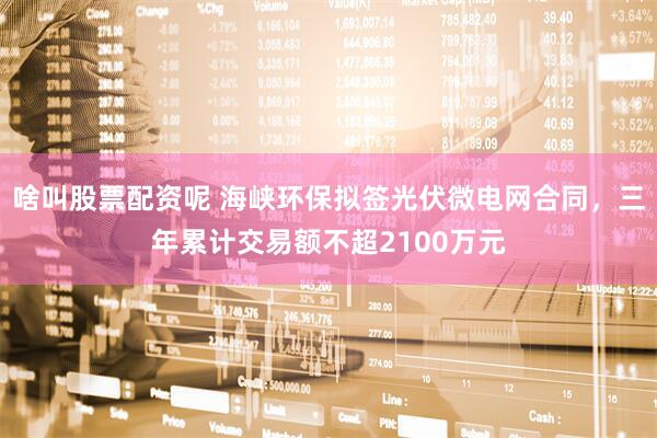 啥叫股票配资呢 海峡环保拟签光伏微电网合同，三年累计交易额不超2100万元