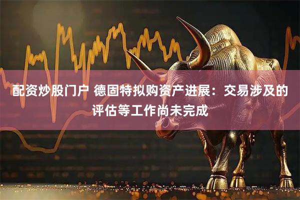 配资炒股门户 德固特拟购资产进展：交易涉及的评估等工作尚未完成
