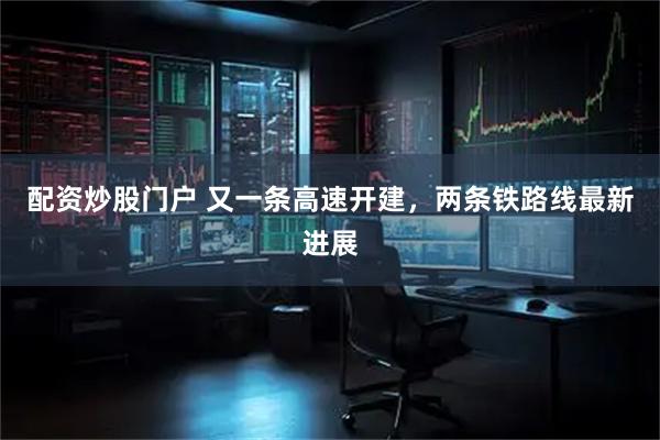 配资炒股门户 又一条高速开建，两条铁路线最新进展