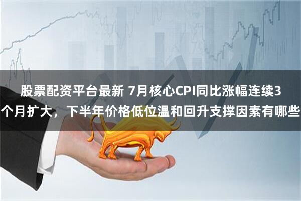 股票配资平台最新 7月核心CPI同比涨幅连续3个月扩大，下半年价格低位温和回升支撑因素有哪些