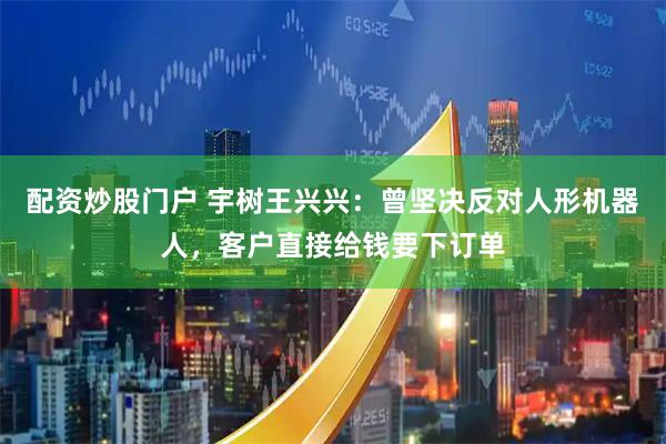 配资炒股门户 宇树王兴兴：曾坚决反对人形机器人，客户直接给钱要下订单