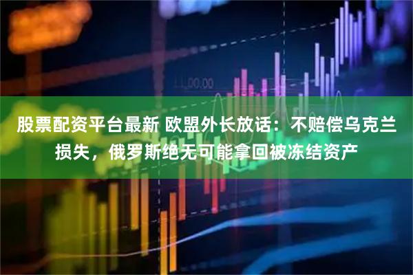 股票配资平台最新 欧盟外长放话：不赔偿乌克兰损失，俄罗斯绝无可能拿回被冻结资产