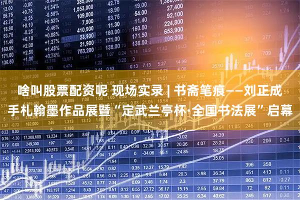 啥叫股票配资呢 现场实录 | 书斋笔痕——刘正成手札翰墨作品展暨“定武兰亭杯·全国书法展”启幕