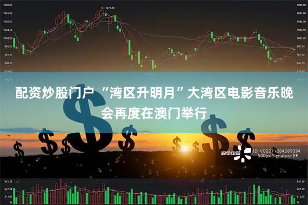 配资炒股门户 “湾区升明月”大湾区电影音乐晚会再度在澳门举行