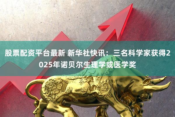 股票配资平台最新 新华社快讯：三名科学家获得2025年诺贝尔生理学或医学奖