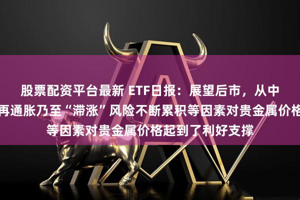 股票配资平台最新 ETF日报：展望后市，从中长期来看，美国再通胀乃至“滞涨”风险不断累积等因素对贵金属价格起到了利好支撑