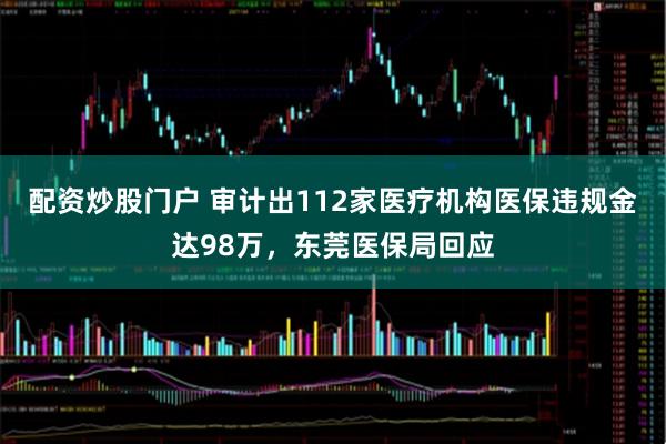 配资炒股门户 审计出112家医疗机构医保违规金达98万，东莞医保局回应