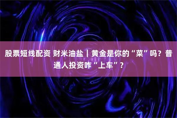 股票短线配资 财米油盐｜黄金是你的“菜”吗？普通人投资咋“上车”？