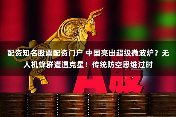 配资知名股票配资门户 中国亮出超级微波炉？无人机蜂群遭遇克星！传统防空思维过时