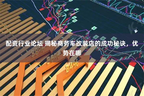 配资行业论坛 揭秘商务车改装店的成功秘诀，优势在哪