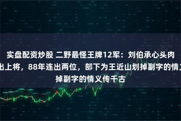 实盘配资炒股 二野最怪王牌12军：刘伯承心头肉55年没出上将，88年连出两位，部下为王近山划掉副字的情义传千古