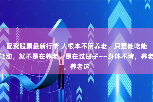 配资股票最新行情 人根本不用养老，只要能吃能走能动，就不是在养老，是在过日子——身体不垮，养老这