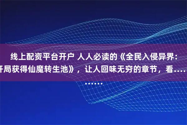 线上配资平台开户 人人必读的《全民入侵异界：开局获得仙魔转生池》，让人回味无穷的章节，看……