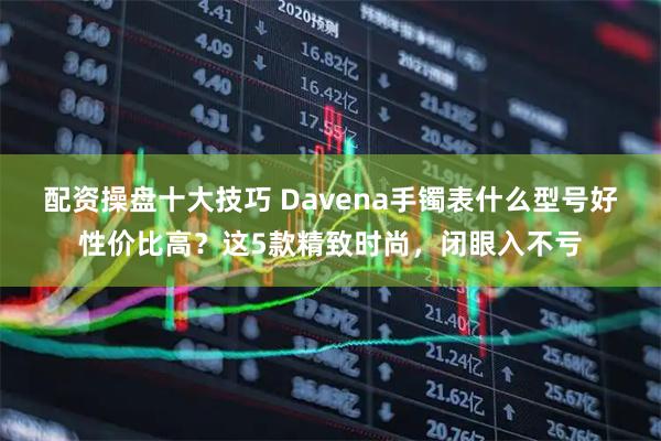 配资操盘十大技巧 Davena手镯表什么型号好性价比高？这5款精致时尚，闭眼入不亏
