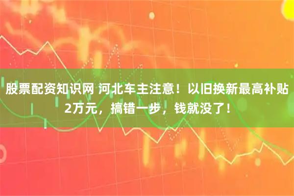 股票配资知识网 河北车主注意！以旧换新最高补贴2万元，搞错一步，钱就没了！