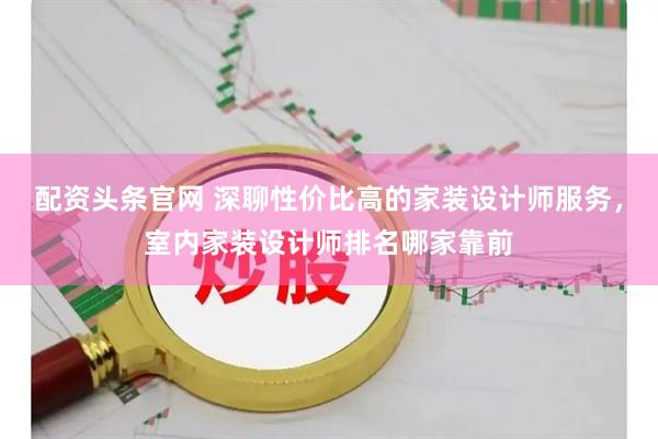 配资头条官网 深聊性价比高的家装设计师服务，室内家装设计师排名哪家靠前