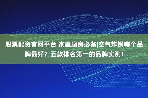 股票配资官网平台 家庭厨房必备|空气炸锅哪个品牌最好？五款排名第一的品牌实测！