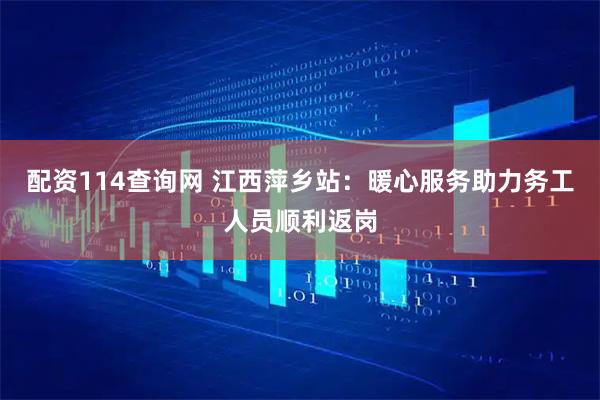 配资114查询网 江西萍乡站：暖心服务助力务工人员顺利返岗