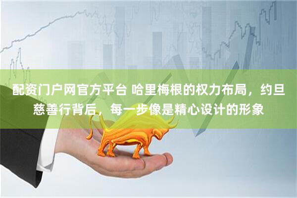配资门户网官方平台 哈里梅根的权力布局，约旦慈善行背后，每一步像是精心设计的形象