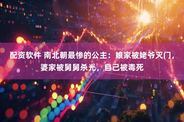 配资软件 南北朝最惨的公主：娘家被姥爷灭门，婆家被舅舅杀光，自己被毒死