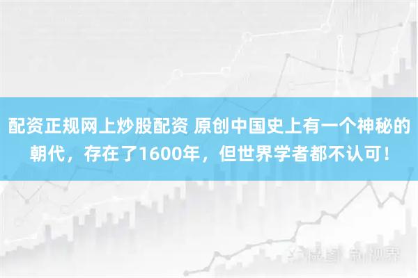 配资正规网上炒股配资 原创中国史上有一个神秘的朝代，存在了1600年，但世界学者都不认可！