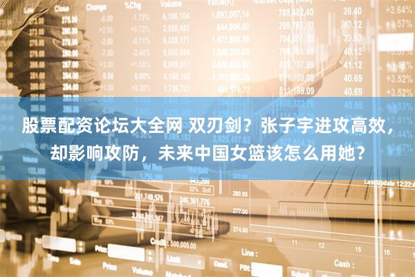 股票配资论坛大全网 双刃剑？张子宇进攻高效，却影响攻防，未来中国女篮该怎么用她？
