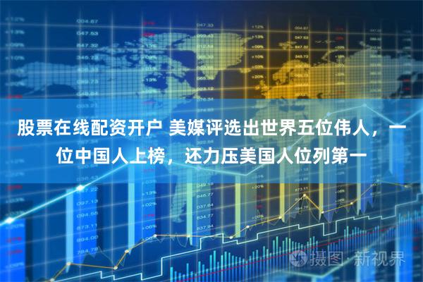 股票在线配资开户 美媒评选出世界五位伟人，一位中国人上榜，还力压美国人位列第一