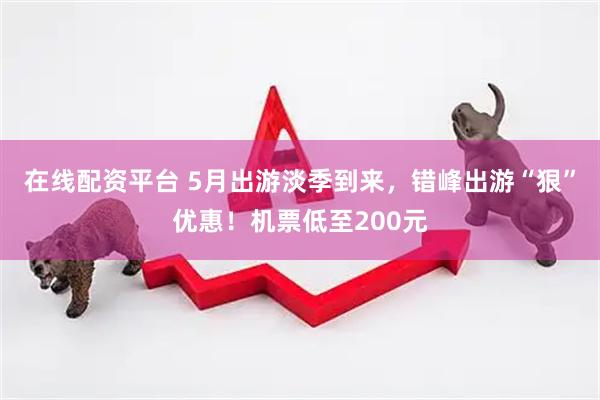 在线配资平台 5月出游淡季到来，错峰出游“狠”优惠！机票低至200元