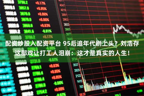 配资炒股入配资平台 95后追年代剧上头？刘浩存这部戏让打工人泪崩：这才是真实的人生！